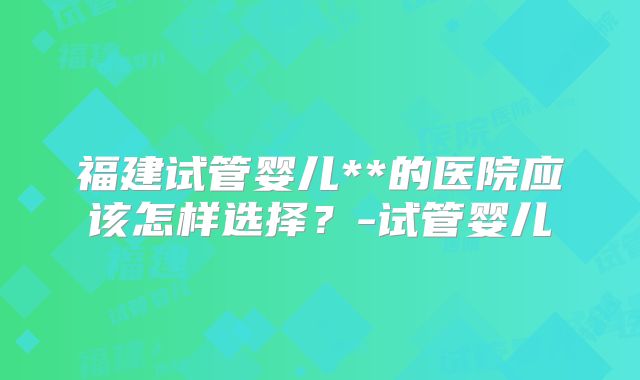 福建试管婴儿**的医院应该怎样选择？-试管婴儿