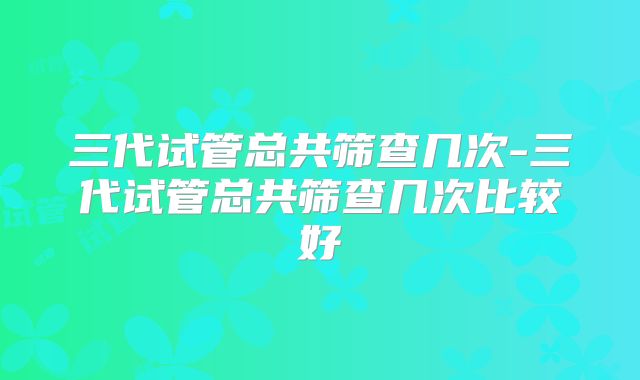 三代试管总共筛查几次-三代试管总共筛查几次比较好