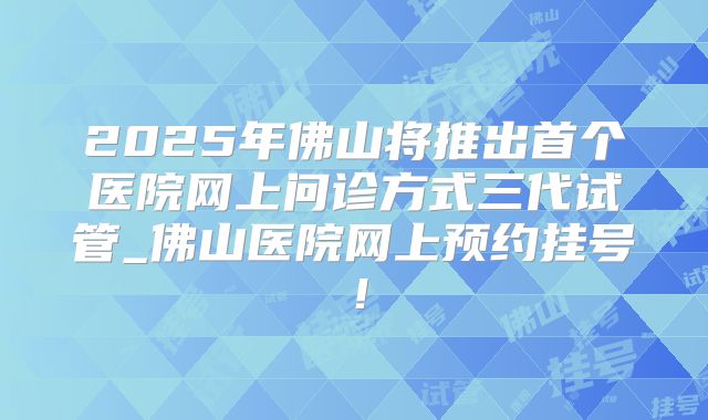 2025年佛山将推出首个医院网上问诊方式三代试管_佛山医院网上预约挂号！