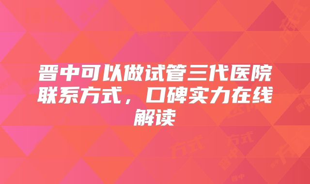 晋中可以做试管三代医院联系方式,口碑实力在线解读