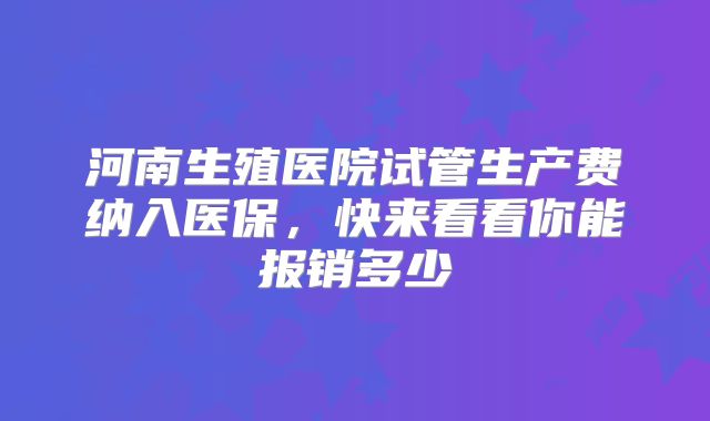 河南生殖医院试管生产费纳入医保，快来看看你能报销多少