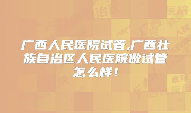 广西人民医院试管,广西壮族自治区人民医院做试管怎么样！