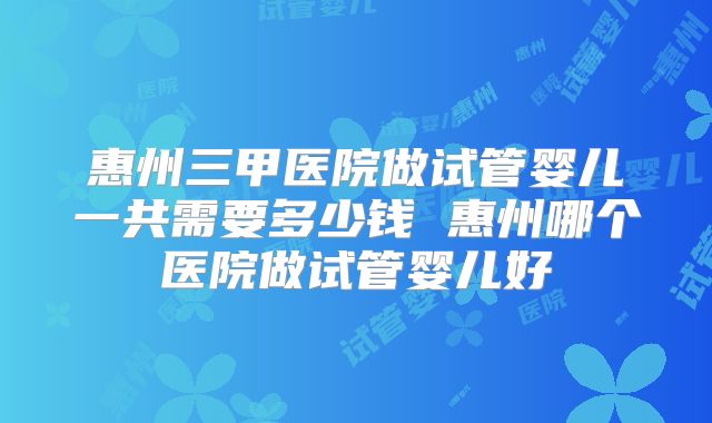 惠州三甲医院做试管婴儿一共需要多少钱 惠州哪个医院做试管婴儿好