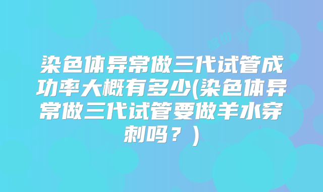 染色体异常做三代试管成功率大概有多少(染色体异常做三代试管要做羊水穿刺吗?)