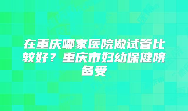 在重庆哪家医院做试管比较好?重庆市妇幼保健院备受