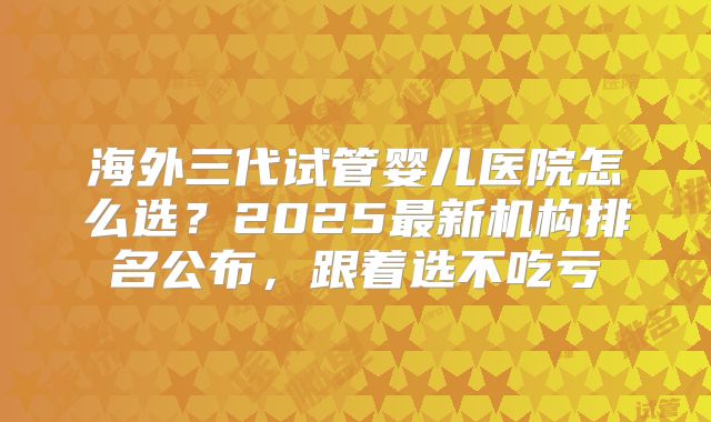 海外三代试管婴儿医院怎么选？2025最新机构排名公布，跟着选不吃亏