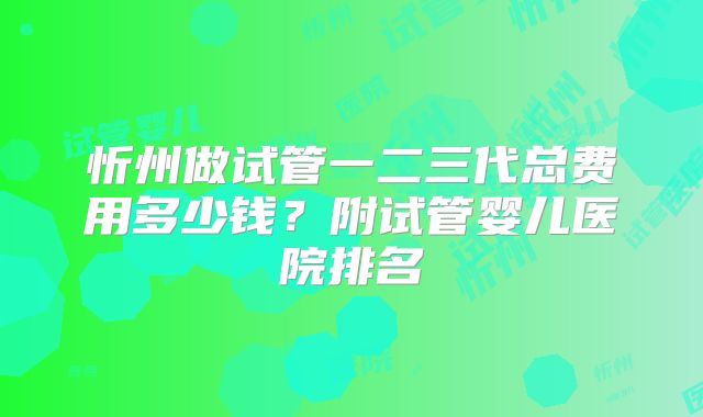 忻州做试管一二三代总费用多少钱？附试管婴儿医院排名