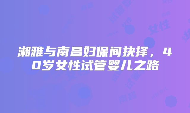 湘雅与南昌妇保间抉择，40岁女性试管婴儿之路