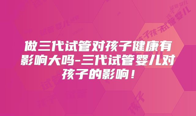 做三代试管对孩子健康有影响大吗-三代试管婴儿对孩子的影响！