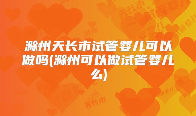 滁州天长市试管婴儿可以做吗(滁州可以做试管婴儿么)