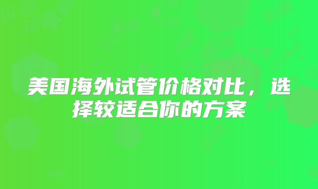 美国海外试管价格对比，选择较适合你的方案