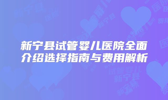 新宁县试管婴儿医院全面介绍选择指南与费用解析