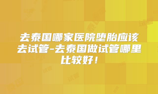 去泰国哪家医院堕胎应该去试管-去泰国做试管哪里比较好！