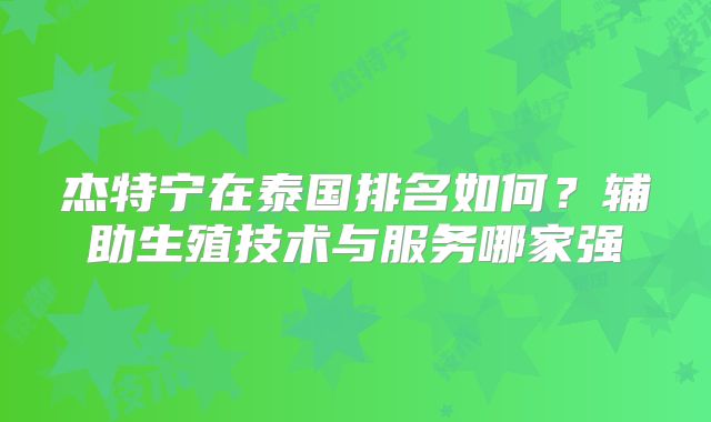 杰特宁在泰国排名如何？辅助生殖技术与服务哪家强