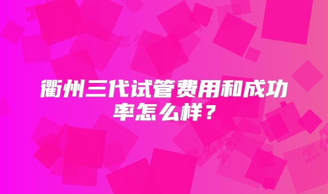 衢州三代试管费用和成功率怎么样？