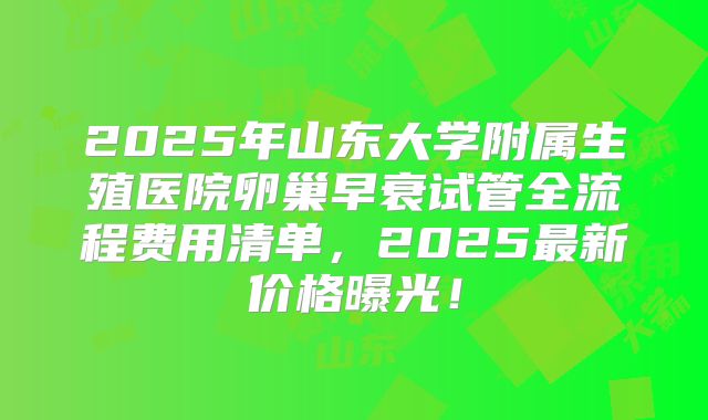 2025年山东大学附属生殖医院卵巢早衰试管全流程费用清单，2025最新价格曝光！