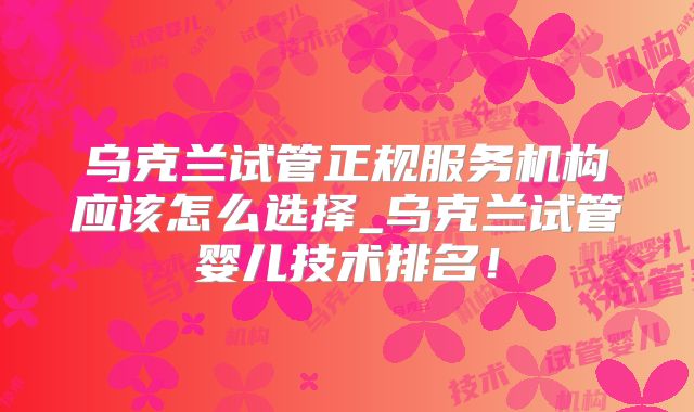 乌克兰试管正规服务机构应该怎么选择_乌克兰试管婴儿技术排名！