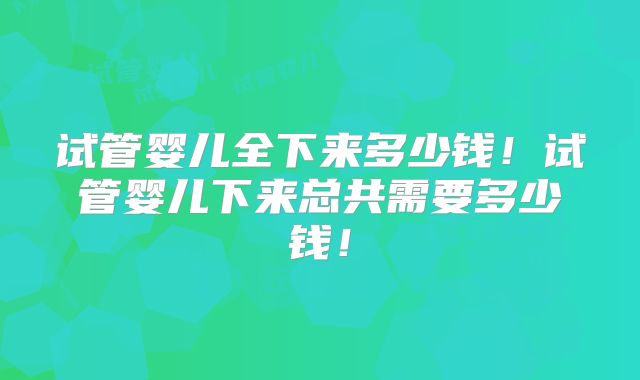 试管婴儿全下来多少钱！试管婴儿下来总共需要多少钱！