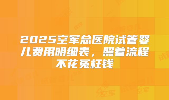 2025空军总医院试管婴儿费用明细表，照着流程不花冤枉钱