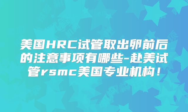 美国HRC试管取出卵前后的注意事项有哪些-赴美试管rsmc美国专业机构！