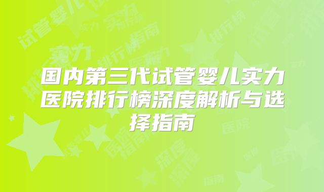 国内第三代试管婴儿实力医院排行榜深度解析与选择指南