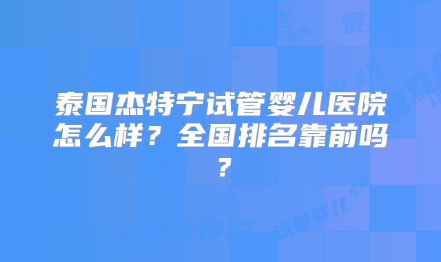 泰国杰特宁试管婴儿医院怎么样？全国排名靠前吗？