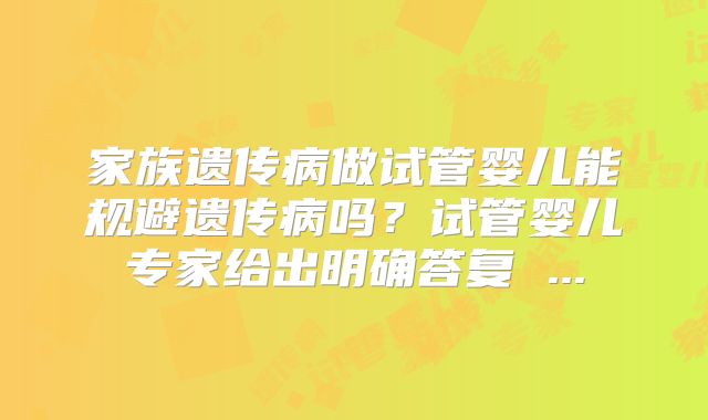 家族遗传病做试管婴儿能规避遗传病吗？试管婴儿专家给出明确答复 ...