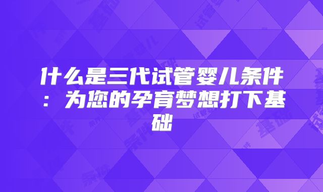 什么是三代试管婴儿条件：为您的孕育梦想打下基础