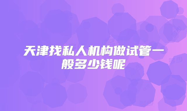 天津找私人机构做试管一般多少钱呢