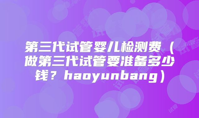 第三代试管婴儿检测费（做第三代试管要准备多少钱？haoyunbang）