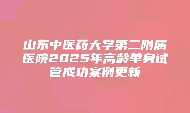 山东中医药大学第二附属医院2025年高龄单身试管成功案例更新