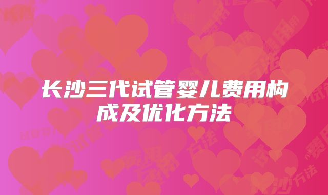 长沙三代试管婴儿费用构成及优化方法