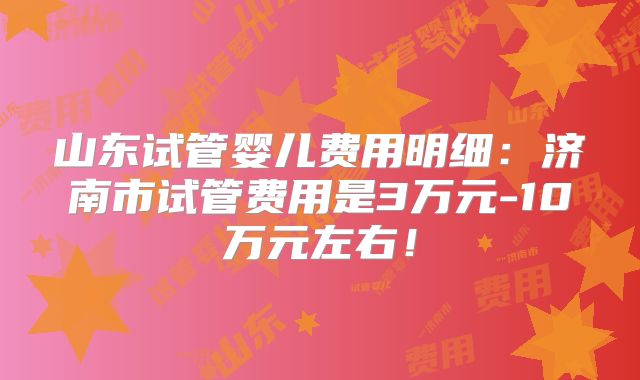 山东试管婴儿费用明细：济南市试管费用是3万元-10万元左右！