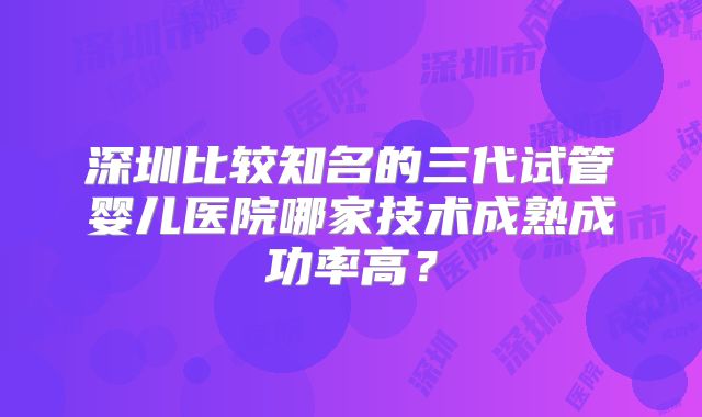 深圳比较知名的三代试管婴儿医院哪家技术成熟成功率高？