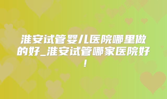 淮安试管婴儿医院哪里做的好_淮安试管哪家医院好！