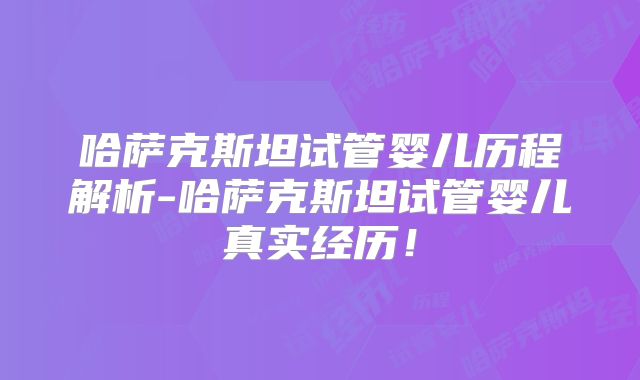 哈萨克斯坦试管婴儿历程解析-哈萨克斯坦试管婴儿真实经历!