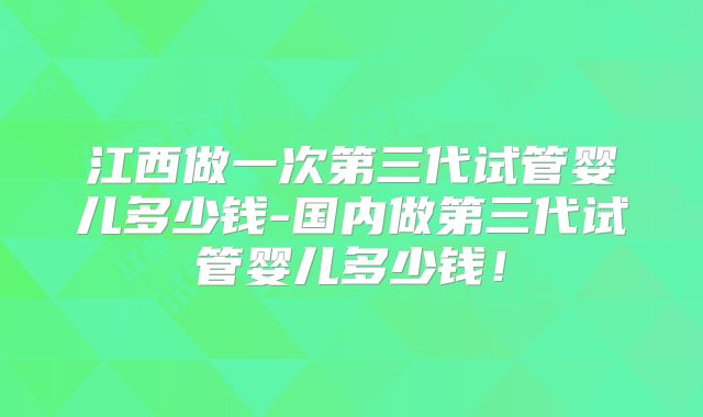 江西做一次第三代试管婴儿多少钱-国内做第三代试管婴儿多少钱！