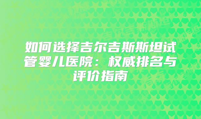 如何选择吉尔吉斯斯坦试管婴儿医院：权威排名与评价指南