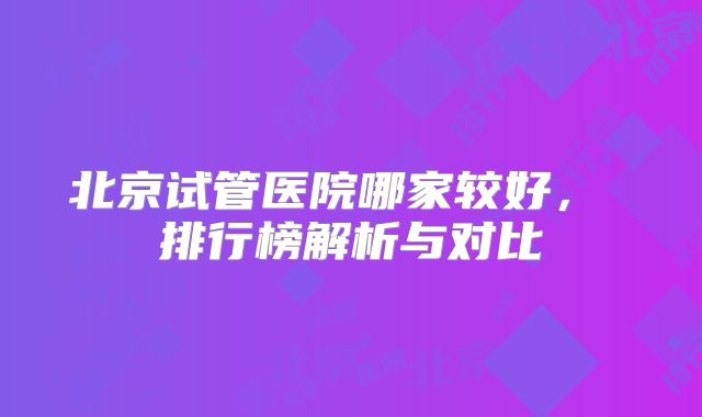 北京试管医院哪家较好， 排行榜解析与对比