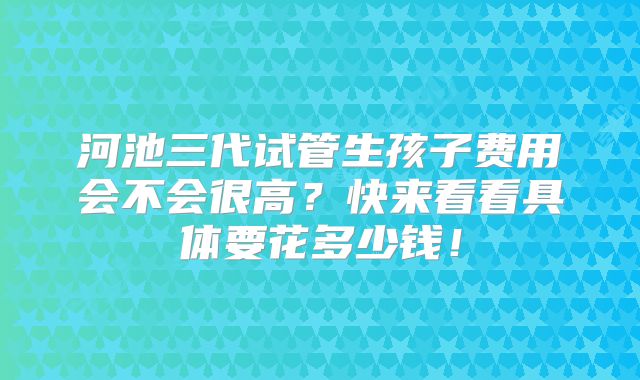 河池三代试管生孩子费用会不会很高？快来看看具体要花多少钱！