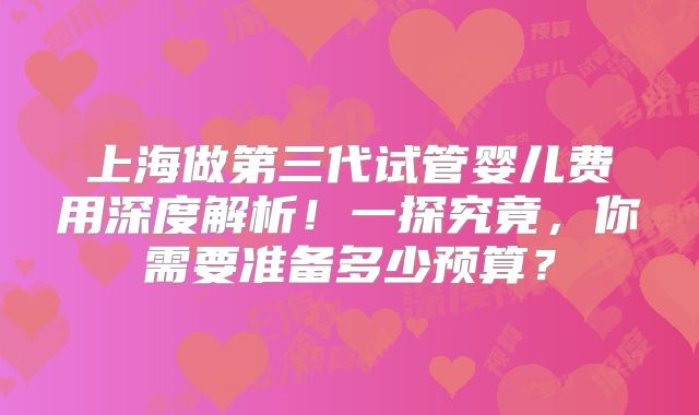 上海做第三代试管婴儿费用深度解析！一探究竟，你需要准备多少预算？