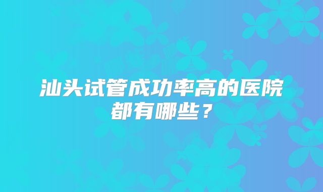 汕头试管成功率高的医院都有哪些？