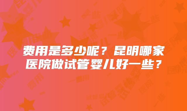 费用是多少呢？昆明哪家医院做试管婴儿好一些？