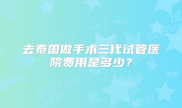 去泰国做手术三代试管医院费用是多少？
