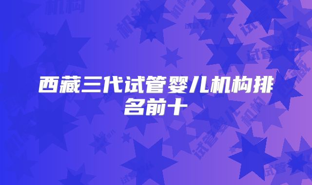 西藏三代试管婴儿机构排名前十