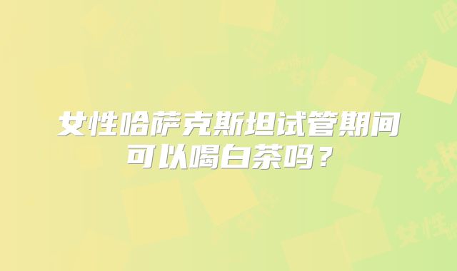 女性哈萨克斯坦试管期间可以喝白茶吗？