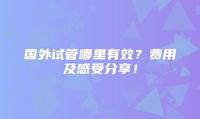 国外试管哪里有效？费用及感受分享！