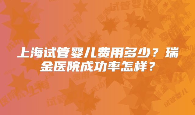 上海试管婴儿费用多少？瑞金医院成功率怎样？