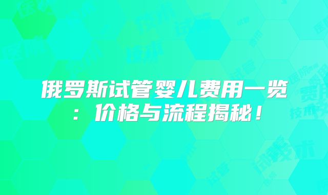 俄罗斯试管婴儿费用一览：价格与流程揭秘！