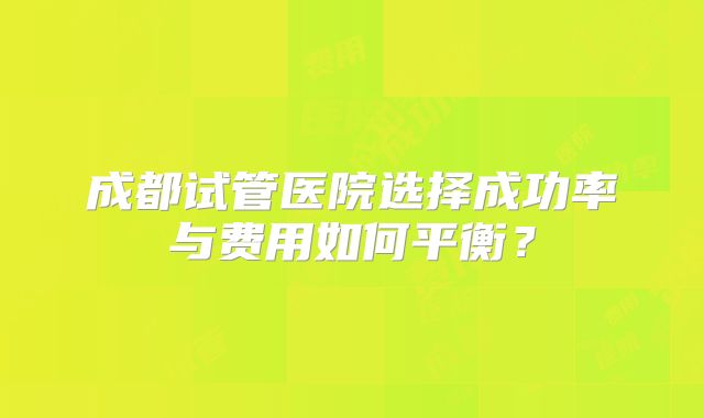 成都试管医院选择成功率与费用如何平衡？